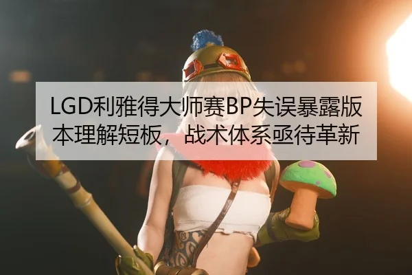 LGD利雅得大师赛BP失误暴露版本理解短板，战术体系亟待革新