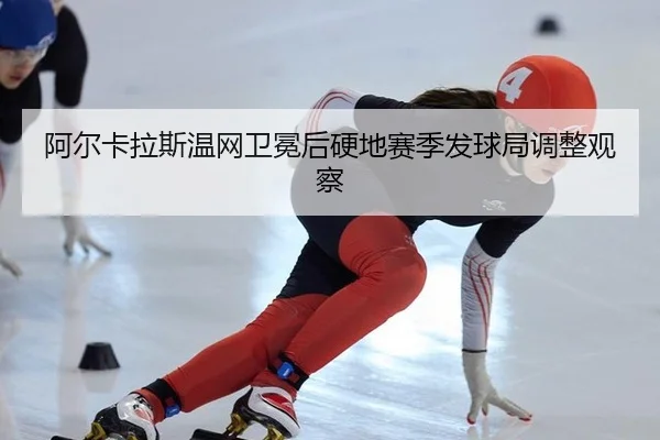 阿尔卡拉斯温网卫冕后硬地赛季发球局调整观察