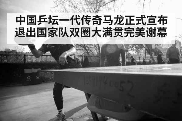 中国乒坛一代传奇马龙正式宣布退出国家队双圈大满贯完美谢幕